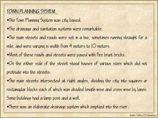 Indus Valley Civilization
TOWN PLANNING SYSTEM
The Town Planning System was city based.
The drainage and sanitation systems were remarkable.
The main streets and roads were set in a line, sometimes running straight for a
mile, and were varying in width from 4 meters to 10 meters.
Most of these roads and streets were paved with fire brunt bricks.
On the either side of the street stood houses of various sizes which did not
protrude into the streets.
The main streets intersected at right angles, dividing the city into squares or
rectangular blocks each of which was divided length wise and cross wise by lanes.
Some buildings had a lamp post and a well.
There was an elaborate drainage system which emptied into the river.
 