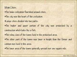 Indus Valley Civilization
Urban Cities:
The Indus civilization flourished around cities.
The city was the heart of the civilization.
Large cities divided into two parts.
The higher and upper portion of the city was protected by a
construction which looks like a fort.
The ruling class of the towns lived in the protected area.
The other part of the towns was lower in height than the former and
common men lived in this area.
The lower area of the towns generally spread over one square mile.
 