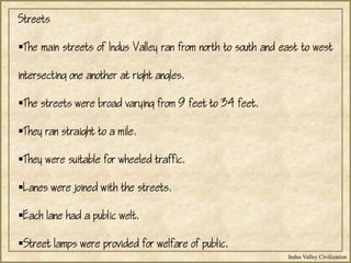 Indus Valley Civilization
Streets
The main streets of Indus Valley ran from north to south and east to west
intersecting one another at right angles.
The streets were broad varying from 9 feet to 34 feet.
They ran straight to a mile.
They were suitable for wheeled traffic.
Lanes were joined with the streets.
Each lane had a public welt.
Street lamps were provided for welfare of public.
 