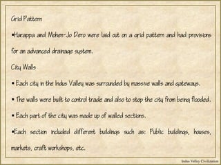 Indus Valley Civilization
Grid Pattern
Harappa and Mohen-Jo Dero were laid out on a grid pattern and had provisions
for an advanced drainage system.
City Walls
 Each city in the Indus Valley was surrounded by massive walls and gateways.
 The walls were built to control trade and also to stop the city from being flooded.
 Each part of the city was made up of walled sections.
Each section included different buildings such as: Public buildings, houses,
markets, craft workshops, etc.
 