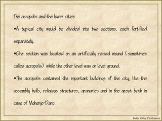 Indus Valley Civilization
The acropolis and the lower cities
A typical city would be divided into two sections, each fortified
separately.
One section was located on an artificially raised mound (sometimes
called acropolis) while the other level was on level ground.
The acropolis contained the important buildings of the city, like the
assembly halls, religious structures, granaries and in the great bath in
case of Mohenjo-Daro.
 