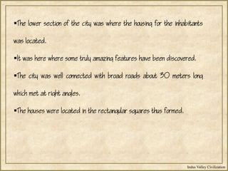 Indus Valley Civilization
The lower section of the city was where the housing for the inhabitants
was located.
It was here where some truly amazing features have been discovered.
The city was well connected with broad roads about 30 meters long
which met at right angles.
The houses were located in the rectangular squares thus formed.
 