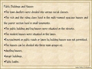 Indus Valley Civilization
Public Buildings and Houses
The town dwellers were divided into various social classes.
The rich and the ruling class lived in the multi-roomed spacious houses and
the poorer section lived in small tenements.
The public building and big houses were situated on the streets.
The modest houses were situated on the lanes.
Encroachment on public roads or lanes by building houses was not permitted.
The houses can be divided into three main groups viz.
dwelling houses,
larger buildings,
Public baths.
 