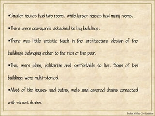 Indus Valley Civilization
Smaller houses had two rooms, while larger houses had many rooms.
There were courtyards attached to big buildings.
There was little artistic touch in the architectural design of the
buildings belonging either to the rich or the poor.
They were plain, utilitarian and comfortable to live. Some of the
buildings were multi-storied.
Most of the houses had baths, wells and covered drains connected
with street drains.
 