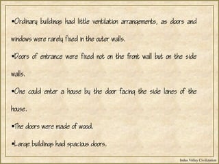 Indus Valley Civilization
Ordinary buildings had little ventilation arrangements, as doors and
windows were rarely fixed in the outer walls.
Doors of entrance were fixed not on the front wall but on the side
walls.
One could enter a house by the door facing the side lanes of the
house.
The doors were made of wood.
Large buildings had spacious doors.
 
