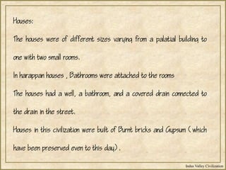 Indus Valley Civilization
Houses:
The houses were of different sizes varying from a palatial building to
one with two small rooms.
In harappan houses , Bathrooms were attached to the rooms
The houses had a well, a bathroom, and a covered drain connected to
the drain in the street.
Houses in this civilization were built of Burnt bricks and Gypsum (which
have been preserved even to this day).
 