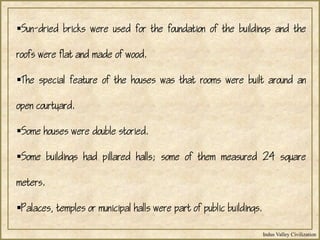 Indus Valley Civilization
Sun-dried bricks were used for the foundation of the buildings and the
roofs were flat and made of wood.
The special feature of the houses was that rooms were built around an
open courtyard.
Some houses were double storied.
Some buildings had pillared halls; some of them measured 24 square
meters.
Palaces, temples or municipal halls were part of public buildings.
 