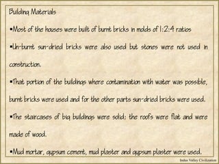 Indus Valley Civilization
Building Materials
Most of the houses were built of burnt bricks in molds of 1:2:4 ratios
Un-burnt sun-dried bricks were also used but stones were not used in
construction.
That portion of the buildings where contamination with water was possible,
burnt bricks were used and for the other parts sun-dried bricks were used.
The staircases of big buildings were solid; the roofs were flat and were
made of wood.
Mud mortar, gypsum cement, mud plaster and gypsum plaster were used.
 