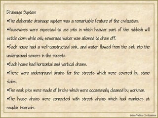 Indus Valley Civilization
Drainage System
The elaborate drainage system was a remarkable feature of the civilization.
Housewives were expected to use pits in which heavier part of the rubbish will
settle down while only sewerage water was allowed to drain off.
Each house had a well-constructed sink, and water flowed from the sink into the
underground sewers in the streets.
Each house had horizontal and vertical drains.
There were underground drains for the streets which were covered by stone
slabs.
The soak pits were made of bricks which were occasionally cleaned by workmen.
The house drains were connected with street drains which had manholes at
regular intervals.
 