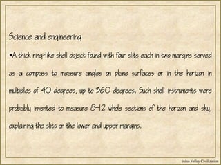 Indus Valley Civilization
Science and engineering
A thick ring-like shell object found with four slits each in two margins served
as a compass to measure angles on plane surfaces or in the horizon in
multiples of 40 degrees, up to 360 degrees. Such shell instruments were
probably invented to measure 812 whole sections of the horizon and sky,
explaining the slits on the lower and upper margins.
 