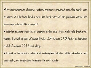 Indus Valley Civilization
For their renowned draining system, engineers provided corbelled roofs, and
an apron of kiln-fired bricks over the brick face of the platform where the
sewerage entered the cesspool.
 Wooden screens inserted in grooves in the side drain walls held back solid
waste. The well is built of radial bricks, 2.4 metres (7.9 feet) in diameter
and 6.7 metres (22 feet) deep.
 It had an immaculate network of underground drains, silting chambers and
cesspools, and inspection chambers for solid waste.
 