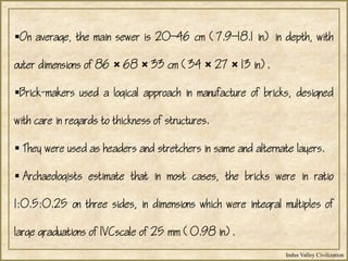 Indus Valley Civilization
On average, the main sewer is 2046 cm (7.918.1 in) in depth, with
outer dimensions of 86 × 68 × 33 cm (34 × 27 × 13 in).
Brick-makers used a logical approach in manufacture of bricks, designed
with care in regards to thickness of structures.
 They were used as headers and stretchers in same and alternate layers.
 Archaeologists estimate that in most cases, the bricks were in ratio
1:0.5:0.25 on three sides, in dimensions which were integral multiples of
large graduations of IVCscale of 25 mm (0.98 in).
 