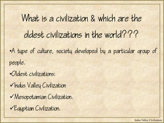 Indus Valley Civilization
What is a civilization & which are the
oldest civilizations in the world???
•A type of culture, society developed by a particular group of
people.
•Oldest civilizations:
Indus Valley Civilization
Mesopotamian Civilization.
Egyptian Civilization.
 