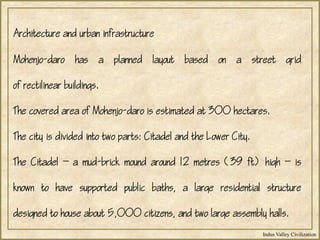 Indus Valley Civilization
Mohenjo-daro has a planned layout based on a street grid
of rectilinear buildings.
The covered area of Mohenjo-daro is estimated at 300 hectares.
The city is divided into two parts: Citadel and the Lower City.
The Citadel  a mud-brick mound around 12 metres (39 ft) high  is
known to have supported public baths, a large residential structure
designed to house about 5,000 citizens, and two large assembly halls.
Architecture and urban infrastructure
 