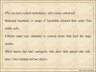 Indus Valley Civilization
The city had a central marketplace, with a large central well.
Individual households or groups of households obtained their water from
smaller wells.
 Waste water was channeled to covered drains that lined the major
streets.
Most houses had inner courtyards, with doors that opened onto side-
lanes. Some buildings had two stories.
 