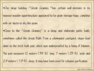 Indus Valley Civilization
One large building :"Great Granary "has certain wall-divisions in its
massive wooden superstructure appeared to be grain storage-bays, complete
with air-ducts to dry the grain.
Close to the "Great Granary" is a large and elaborate public bath,
sometimes called the Great Bath. From a colonnaded courtyard, steps lead
down to the brick-built pool, which was waterproofed by a lining of bitumen.
The pool measures 12 meters (39 ft) long, 7 meters (23 ft) wide and
2.4 meters (7.9 ft) deep. It may have been used for religious purification.
 