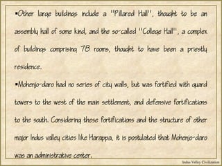 Indus Valley Civilization
Other large buildings include a "Pillared Hall", thought to be an
assembly hall of some kind, and the so-called "College Hall", a complex
of buildings comprising 78 rooms, thought to have been a priestly
residence.
Mohenjo-daro had no series of city walls, but was fortified with guard
towers to the west of the main settlement, and defensive fortifications
to the south. Considering these fortifications and the structure of other
major Indus valley cities like Harappa, it is postulated that Mohenjo-daro
was an administrative center.
 