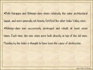 Indus Valley Civilization
Both Harappa and Mohenjo-daro share relatively the same architectural
layout, and were generally not heavily fortified like other Indus Valley sites.
Mohenjo-daro was successively destroyed and rebuilt at least seven
times. Each time, the new cities were built directly on top of the old ones.
Flooding by the Indus is thought to have been the cause of destruction.
 