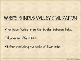 Indus Valley Civilization
WHERE IS INDUS VALLEY CIVILIZATION
The Indus Valley is on the border between India,
Pakistan and Afghanistan.
It flourished along the banks of River Indus.
 