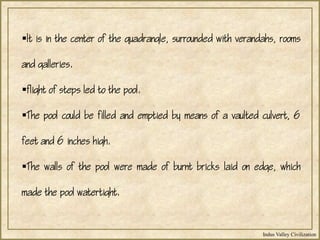 Indus Valley Civilization
It is in the center of the quadrangle, surrounded with verandahs, rooms
and galleries.
flight of steps led to the pool.
The pool could be filled and emptied by means of a vaulted culvert, 6
feet and 6 inches high.
The walls of the pool were made of burnt bricks laid on edge, which
made the pool watertight.
 