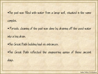 Indus Valley Civilization
The pool was filled with water from a large well, situated in the same
complex.
 Periodic cleaning of the pool was done by draining off the used water
into a big drain.
The Great Bath building had six entrances.
The Great Bath reflected the engineering genius of those ancient
days.
 