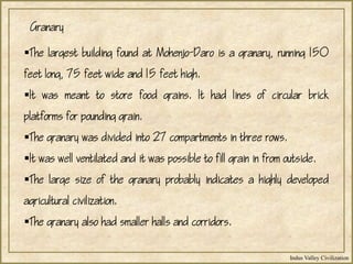 Indus Valley Civilization
The largest building found at Mohenjo-Daro is a granary, running 150
feet long, 75 feet wide and 15 feet high.
It was meant to store food grains. It had lines of circular brick
platforms for pounding grain.
The granary was divided into 27 compartments in three rows.
It was well ventilated and it was possible to fill grain in from outside.
The large size of the granary probably indicates a highly developed
agricultural civilization.
The granary also had smaller halls and corridors.
Granary
 