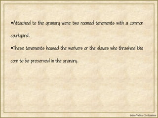 Indus Valley Civilization
Attached to the granary were two roomed tenements with a common
courtyard.
These tenements housed the workers or the slaves who thrashed the
corn to be preserved in the granary.
 