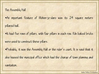 Indus Valley Civilization
The Assembly Hall
An important feature of Mohen-jo-daro was its 24 square meters
pillared hall.
It had five rows of pillars, with four pillars in each row. Kiln baked bricks
were used to construct these pillars.
Probably, it was the Assembly Hall or the ruler's court. It is said that it
also housed the municipal office which had the charge of town planning and
sanitation.
 
