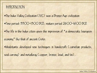 Indus Valley Civilization
The Indus Valley Civilization (IVC) was a Bronze Age civilization
Time period: 33001300 BCE; mature period 26001600 BCE
The life in the Indus cities gives the impression of a democratic bourgeois
economy like that of ancient Crete.
Inhabitants developed new techniques in handicraft (carnelian products,
seal carving) and metallurgy (copper, bronze, lead, and tin).
INTRODUCTION
 