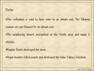 Indus Valley Civilization
This civilization is said to have come to an abrupt end. The following
reasons are put forward for its abrupt end:
The neighboring desert encroached on the fertile area and made it
infertile.
Regular floods destroyed the area.
Aryan invaders killed people and destroyed the Indus Valley Civilization.
Decline
 