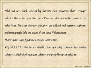 Indus Valley Civilization
The end was partly caused by changing river patterns. These changes
included the drying up of the Hakra River and changes in the course of the
Indus River. The river changes disrupted agricultural and economic systems,
and many people left the cities of the Indus Valley region.
Earthquakes and Epidemics caused destruction.
By 1700 B.C., the Indus civilization had gradually broken up into smaller
cultures, called late Harappan cultures and post-Harappan cultures.
 