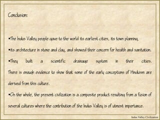 Indus Valley Civilization
Conclusion:
The Indus Valley people gave to the world its earliest cities, its town planning,
its architecture in stone and clay, and showed their concern for health and sanitation.
They built a scientific drainage system in their cities.
There is enough evidence to show that some of the early conceptions of Hinduism are
derived from this culture.
On the whole, the present civilization is a composite product resulting from a fusion of
several cultures where the contribution of the Indus Valley is of utmost importance.
 