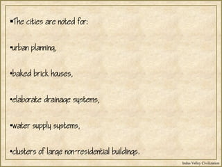 Indus Valley Civilization
The cities are noted for:
•urban planning,
•baked brick houses,
•elaborate drainage systems,
•water supply systems,
•clusters of large non-residential buildings.
 