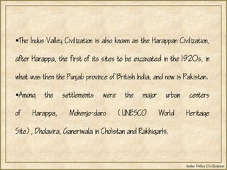 Indus Valley Civilization
The Indus Valley Civilization is also known as the Harappan Civilization,
after Harappa, the first of its sites to be excavated in the 1920s, in
what was then the Punjab province of British India, and now is Pakistan.
Among the settlements were the major urban centers
of Harappa, Mohenjo-daro (UNESCO World Heritage
Site), Dholavira, Ganeriwala in Cholistan and Rakhigarhi.
 