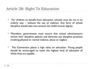 Article 28: Right To Education

     For children to benefit from education, schools must be run in an
     orderly way – without the use of violence. Any form of school
     discipline should take into account the child's human dignity.

    Therefore, governments must ensure that school administrators
     review their discipline policies and eliminate any discipline practices
     involving physical or mental violence, abuse or neglect.

     The Convention places a high value on education. Young people
     should be encouraged to reach the highest level of education of
     which they are capable.



39
 