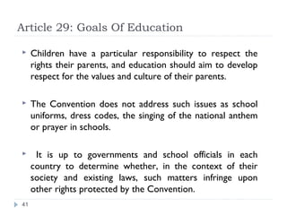 Article 29: Goals Of Education

    Children have a particular responsibility to respect the
     rights their parents, and education should aim to develop
     respect for the values and culture of their parents.

    The Convention does not address such issues as school
     uniforms, dress codes, the singing of the national anthem
     or prayer in schools.

     It is up to governments and school officials in each
     country to determine whether, in the context of their
     society and existing laws, such matters infringe upon
     other rights protected by the Convention.
41
 