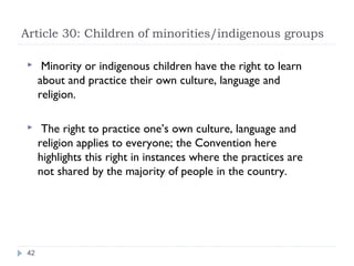 Article 30: Children of minorities/indigenous groups

      Minority or indigenous children have the right to learn
      about and practice their own culture, language and
      religion.

      The right to practice one’s own culture, language and
      religion applies to everyone; the Convention here
      highlights this right in instances where the practices are
      not shared by the majority of people in the country.




 42
 