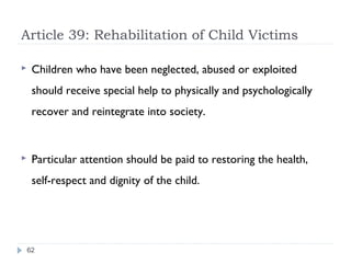 Article 39: Rehabilitation of Child Victims

    Children who have been neglected, abused or exploited
     should receive special help to physically and psychologically
     recover and reintegrate into society.


    Particular attention should be paid to restoring the health,
     self-respect and dignity of the child.




    62
 