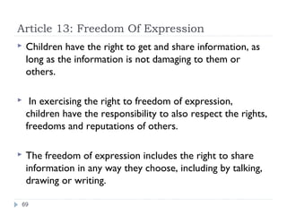 Article 13: Freedom Of Expression
   Children have the right to get and share information, as
    long as the information is not damaging to them or
    others.

    In exercising the right to freedom of expression,
    children have the responsibility to also respect the rights,
    freedoms and reputations of others.

   The freedom of expression includes the right to share
    information in any way they choose, including by talking,
    drawing or writing.

69
 