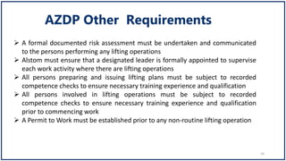  A formal documented risk assessment must be undertaken and communicated
to the persons performing any lifting operations
 Alstom must ensure that a designated leader is formally appointed to supervise
each work activity where there are lifting operations
 All persons preparing and issuing lifting plans must be subject to recorded
competence checks to ensure necessary training experience and qualification
 All persons involved in lifting operations must be subject to recorded
competence checks to ensure necessary training experience and qualification
prior to commencing work
 A Permit to Work must be established prior to any non-routine lifting operation
10
 