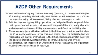  Prior to commencing any non-routine lifting operation, an on-site recorded pre-
lift meeting, including toolbox talks, must be conducted to review the phases of
the operation using risk assessment, lifting plan and drawings as a basis.
 Prior to commencing any lifting operation, the designated leader responsible for
that operation must ensure that roles and responsibilities are clearly allocated
and communicated to each lifting team member, as defined by the lifting plan
 The communication method, as defined in the lifting plan, must be applied when
the lifting operation involves more than one person. Only the designated person
responsible will provide instructions to the lifting equipment operator. However,
the operator shall obey a stop signal at all times, no matter who gives it
 All defective, non-inspected or unidentified lifting accessories and equipment
must be either quarantined or destroyed
11
 