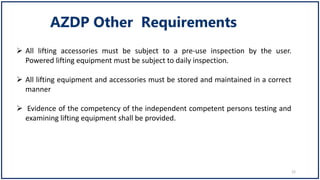  All lifting accessories must be subject to a pre-use inspection by the user.
Powered lifting equipment must be subject to daily inspection.
 All lifting equipment and accessories must be stored and maintained in a correct
manner
 Evidence of the competency of the independent competent persons testing and
examining lifting equipment shall be provided.
12
 