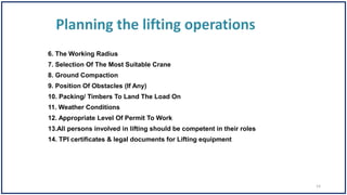 6. The Working Radius
7. Selection Of The Most Suitable Crane
8. Ground Compaction
9. Position Of Obstacles (If Any)
10. Packing/ Timbers To Land The Load On
11. Weather Conditions
12. Appropriate Level Of Permit To Work
13.All persons involved in lifting should be competent in their roles
14. TPI certificates & legal documents for Lifting equipment
14
 