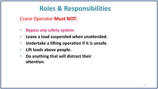 Crane Operator Must NOT:
• Bypass any safety system.
• Leave a load suspended when unattended.
• Undertake a lifting operation if it is unsafe.
• Lift loads above people.
• Do anything that will distract their
attention.
18
 