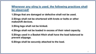 Whenever any sling is used, the following practices shall
be observed!
1.Slings that are damaged or defective shall not be used.
2.Slings shall not be shortened with knots or bolts or other
makeshift devices.
3.Sling legs shall not be kinked.
4.Slings shall not be loaded in excess of their rated capacity.
5.Slings used in a Basket Hitch shall have the load balanced to
prevent slippage.
6.Slings shall be securely attached to the load.
32
 