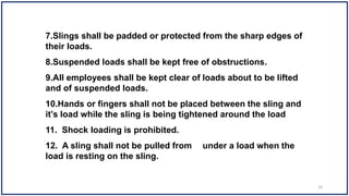 7.Slings shall be padded or protected from the sharp edges of
their loads.
8.Suspended loads shall be kept free of obstructions.
9.All employees shall be kept clear of loads about to be lifted
and of suspended loads.
10.Hands or fingers shall not be placed between the sling and
it’s load while the sling is being tightened around the load
11. Shock loading is prohibited.
12. A sling shall not be pulled from under a load when the
load is resting on the sling.
33
 