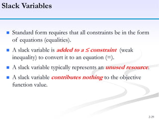 2-29
 Standard form requires that all constraints be in the form
of equations (equalities).
 A slack variable is added to a constraint (weak
inequality) to convert it to an equation (=).
 A slack variable typically represents an unused resource.
 A slack variable contributes nothing to the objective
function value.
Slack Variables
 