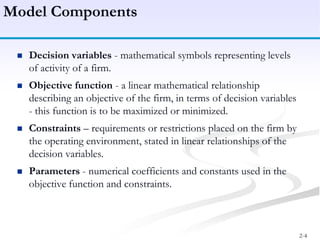 2-4
 Decision variables - mathematical symbols representing levels
of activity of a firm.
 Objective function - a linear mathematical relationship
describing an objective of the firm, in terms of decision variables
- this function is to be maximized or minimized.
 Constraints – requirements or restrictions placed on the firm by
the operating environment, stated in linear relationships of the
decision variables.
 Parameters - numerical coefficients and constants used in the
objective function and constraints.
Model Components
 