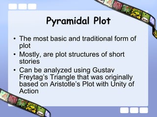 Pyramidal Plot The most basic and traditional form of plot Mostly, are plot structures of short stories Can be analyzed using Gustav Freytag’s Triangle that was originally based on Aristotle’s Plot with Unity of Action 