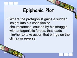 Epiphanic Plot Where the protagonist gains a sudden insight into his condition or circumstances, caused by his struggle with antagonistic forces, that leads him/her to take action that brings on the climax or reversal  